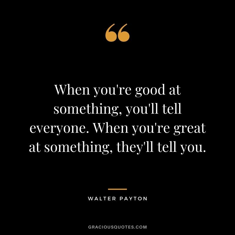 When you're good at something, you'll tell everyone. When you're great at something, they'll tell you.