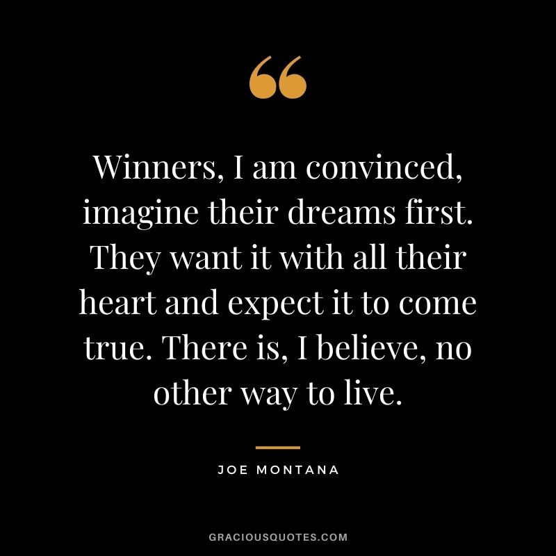 Winners, I am convinced, imagine their dreams first. They want it with all their heart and expect it to come true. There is, I believe, no other way to live.