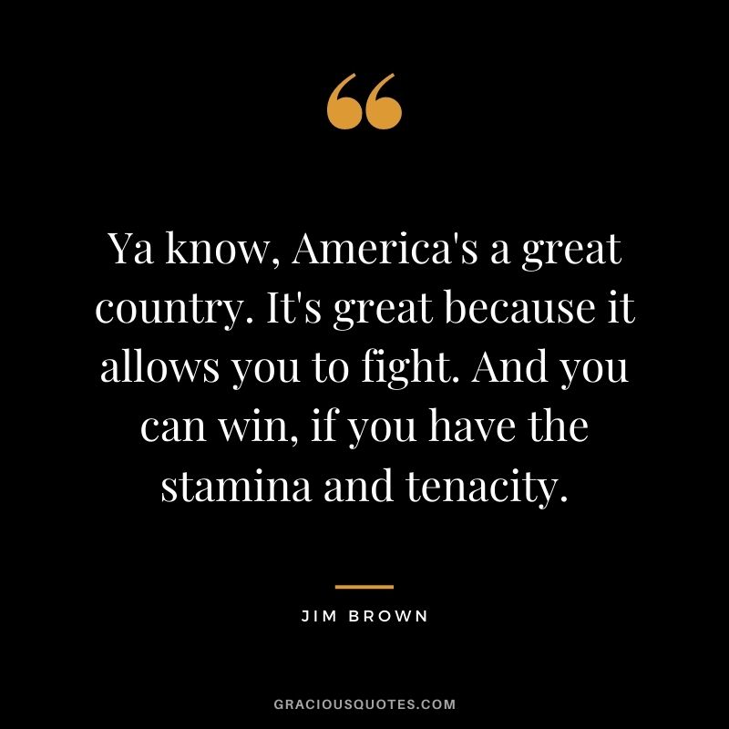 Ya know, America's a great country. It's great because it allows you to fight. And you can win, if you have the stamina and tenacity.