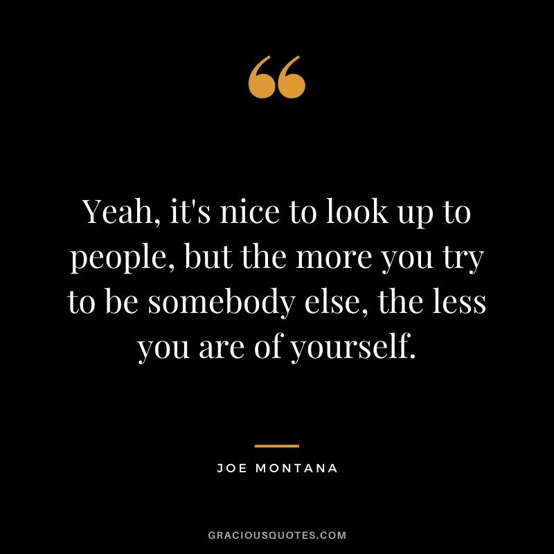 Yeah, it's nice to look up to people, but the more you try to be somebody else, the less you are of yourself.