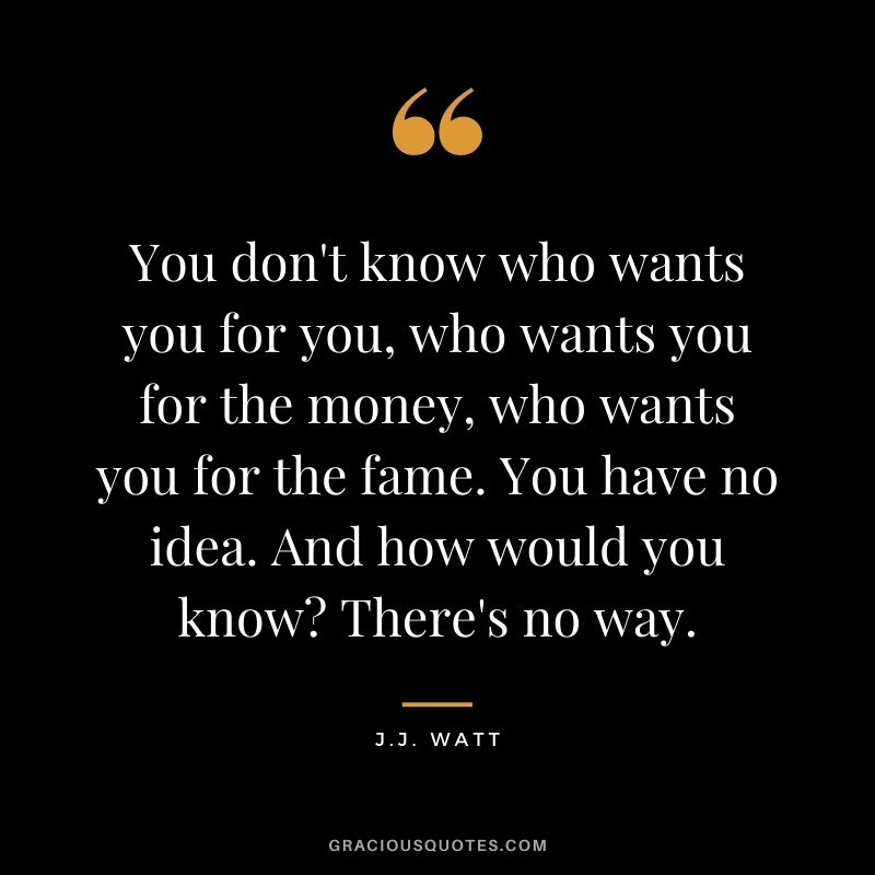 You don't know who wants you for you, who wants you for the money, who wants you for the fame. You have no idea. And how would you know There's no way.