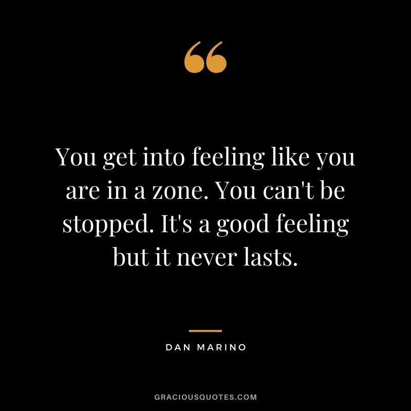 You get into feeling like you are in a zone. You can't be stopped. It's a good feeling but it never lasts.