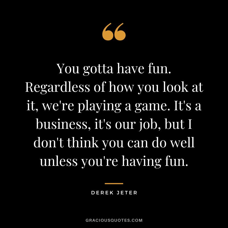 You gotta have fun. Regardless of how you look at it, we're playing a game. It's a business, it's our job, but I don't think you can do well unless you're having fun.