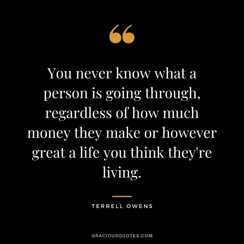 You never know what a person is going through, regardless of how much money they make or however great a life you think they're living.