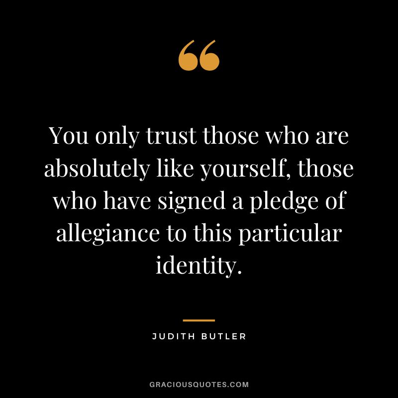 You only trust those who are absolutely like yourself, those who have signed a pledge of allegiance to this particular identity.