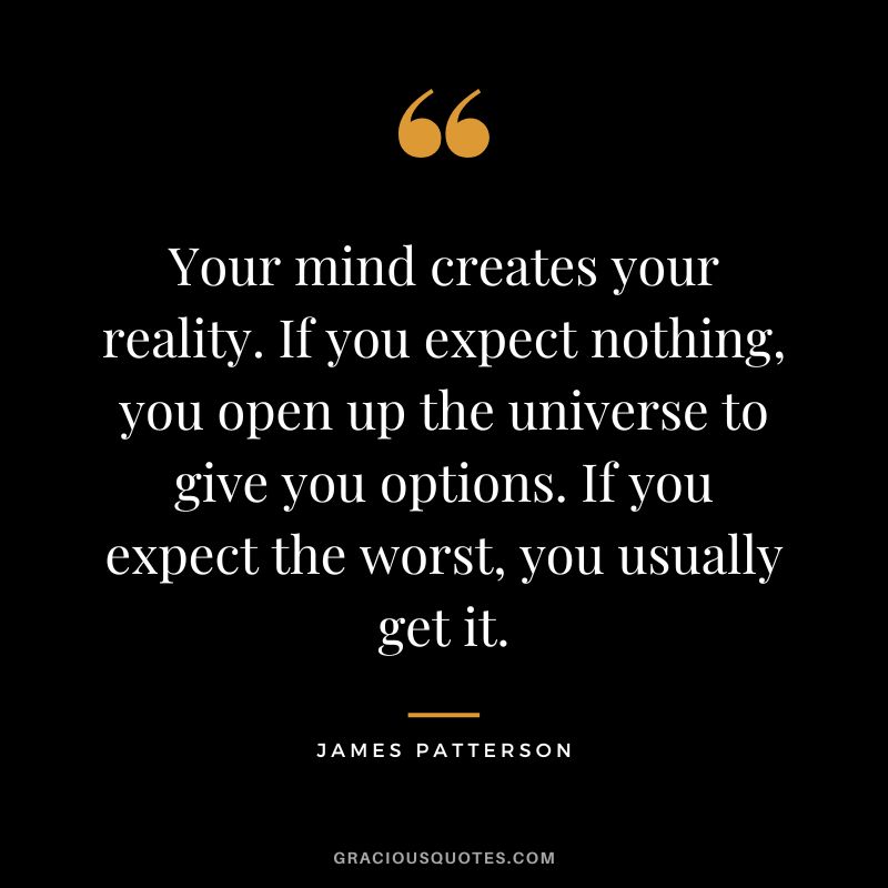 Your mind creates your reality. If you expect nothing, you open up the universe to give you options. If you expect the worst, you usually get it.