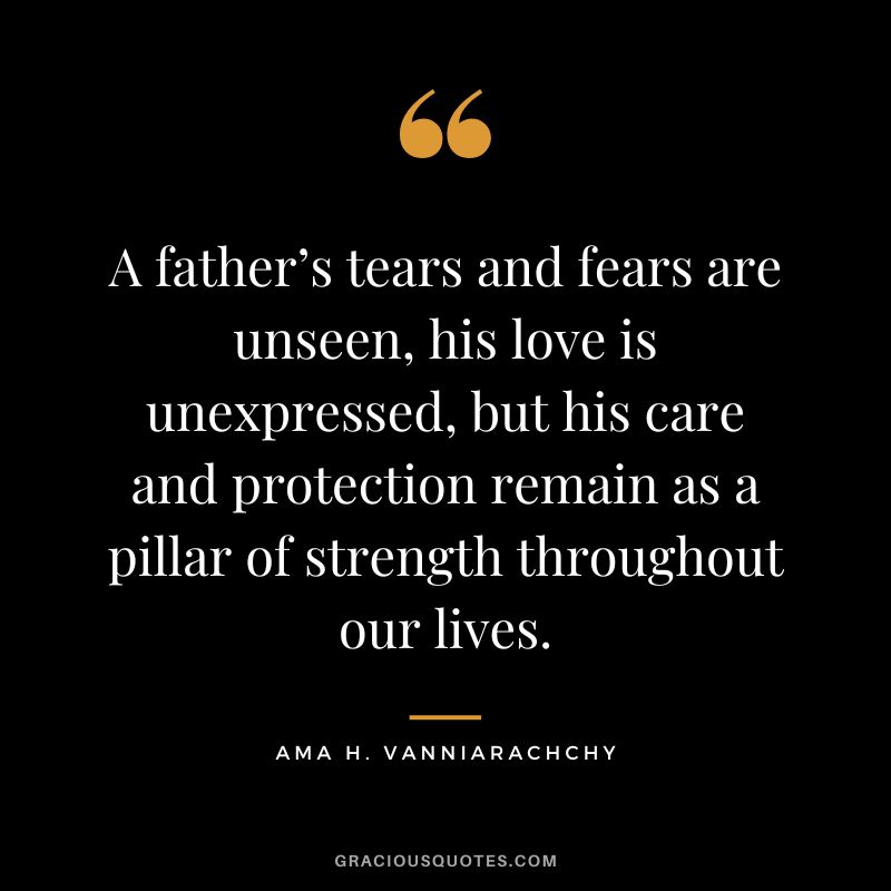 A father’s tears and fears are unseen, his love is unexpressed, but his care and protection remain as a pillar of strength throughout our lives. ― Ama H. Vanniarachchy