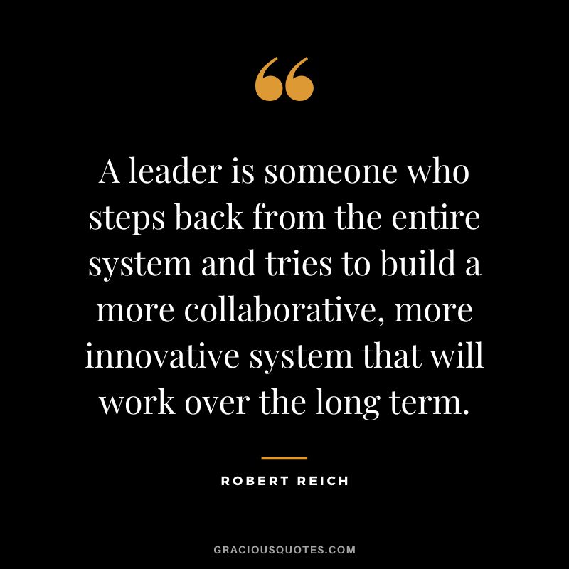 A leader is someone who steps back from the entire system and tries to build a more collaborative, more innovative system that will work over the long term. - Robert Reich