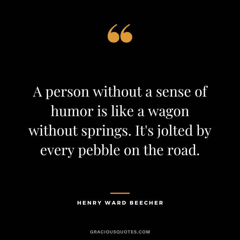 A person without a sense of humor is like a wagon without springs. It's jolted by every pebble on the road. - Henry Ward Beecher