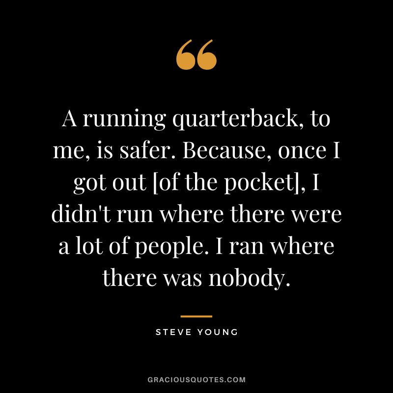 A running quarterback, to me, is safer. Because, once I got out [of the pocket], I didn't run where there were a lot of people. I ran where there was nobody.