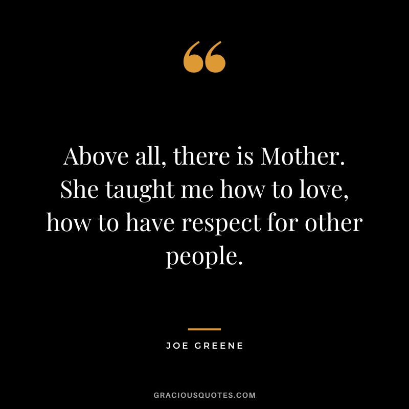 Above all, there is Mother. She taught me how to love, how to have respect for other people.