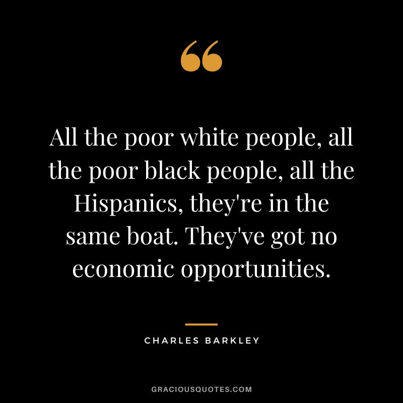 All the poor white people, all the poor black people, all the Hispanics, they're in the same boat. They've got no economic opportunities.