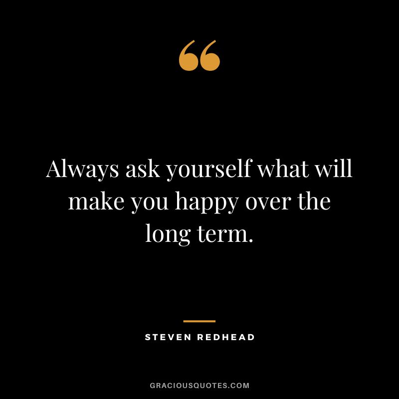 Always ask yourself what will make you happy over the long term. ― Steven Redhead