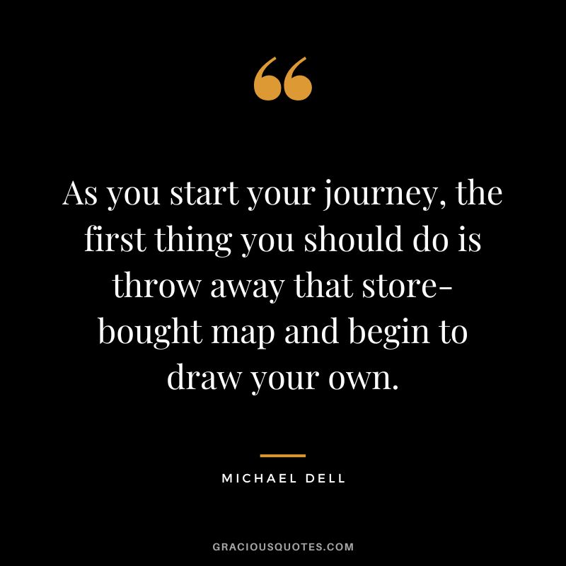 As you start your journey, the first thing you should do is throw away that store-bought map and begin to draw your own. ‒ Michael Dell