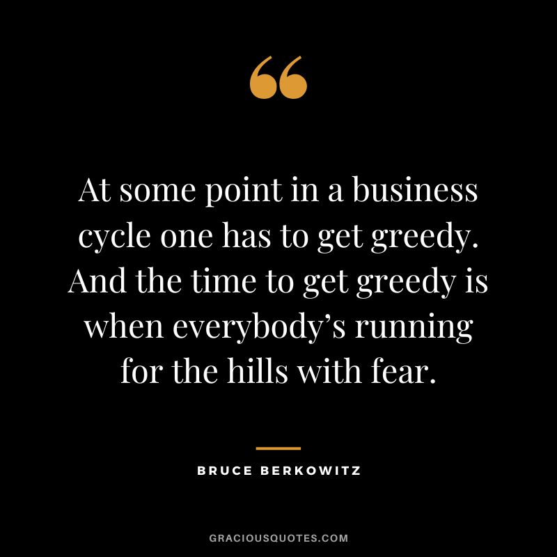 At some point in a business cycle one has to get greedy. And the time to get greedy is when everybody’s running for the hills with fear.