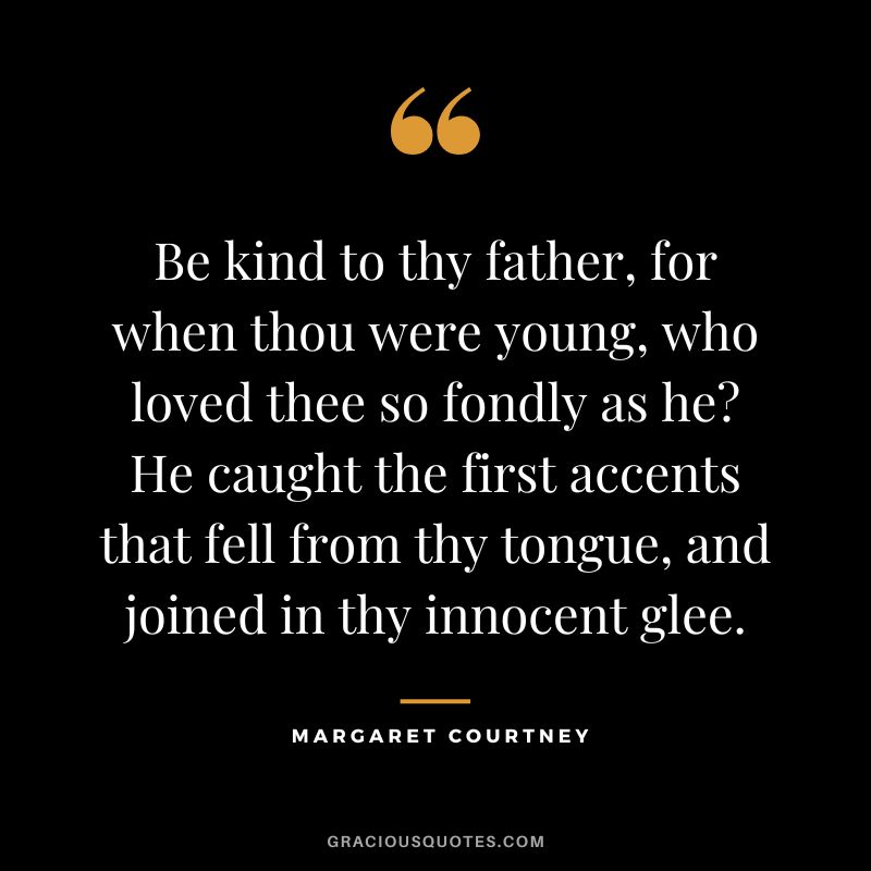 Be kind to thy father, for when thou were young, who loved thee so fondly as he? He caught the first accents that fell from thy tongue, and joined in thy innocent glee. - Margaret Courtney