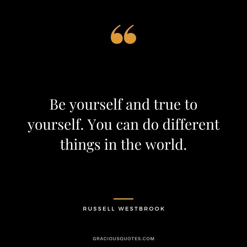 Be yourself and true to yourself. You can do different things in the world.