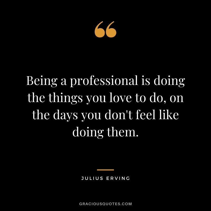 Being a professional is doing the things you love to do, on the days you don't feel like doing them.
