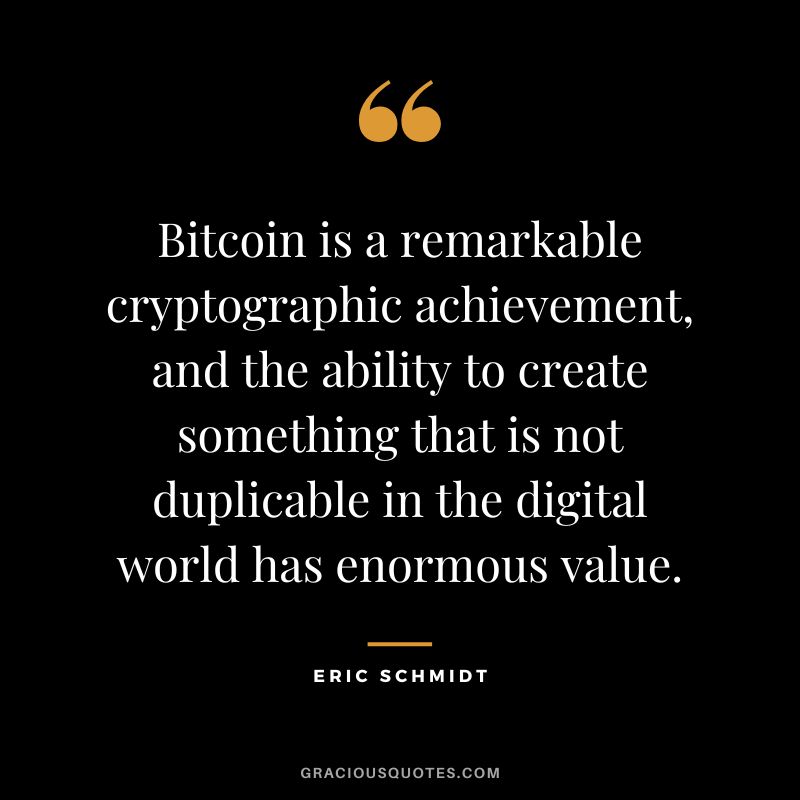 Bitcoin is a remarkable cryptographic achievement, and the ability to create something that is not duplicable in the digital world has enormous value. - Eric Schmidt