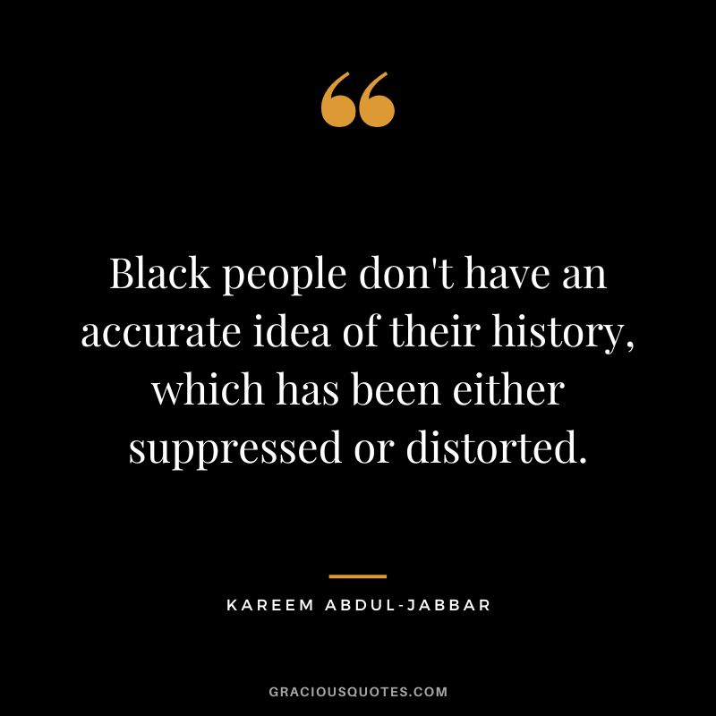 Black people don't have an accurate idea of their history, which has been either suppressed or distorted.