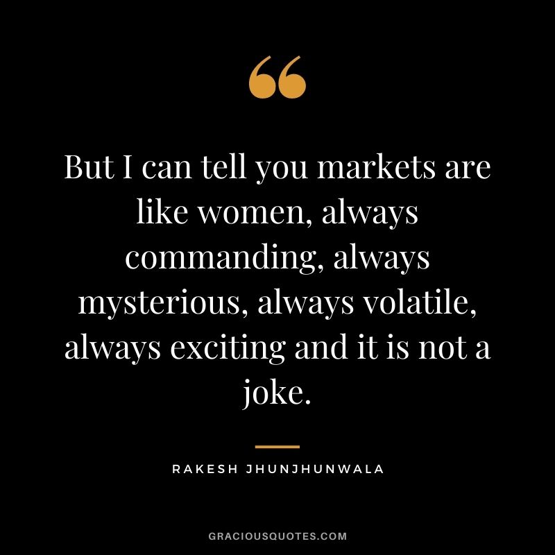But I can tell you markets are like women, always commanding, always mysterious, always volatile, always exciting and it is not a joke.