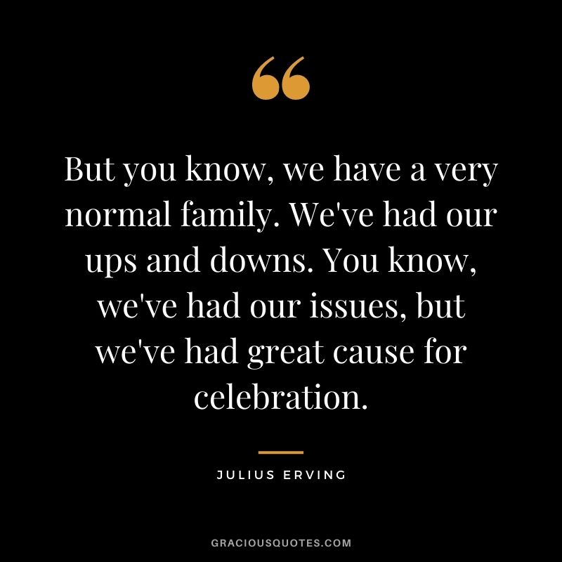 But you know, we have a very normal family. We've had our ups and downs. You know, we've had our issues, but we've had great cause for celebration.