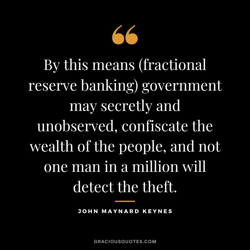 By this means (fractional reserve banking) government may secretly and unobserved, confiscate the wealth of the people, and not one man in a million will detect the theft.