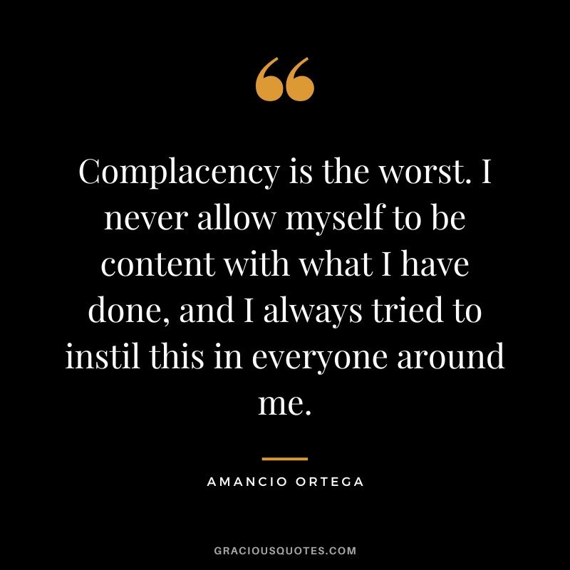 Complacency is the worst. I never allow myself to be content with what I have done, and I always tried to instil this in everyone around me. – Amancio Ortega