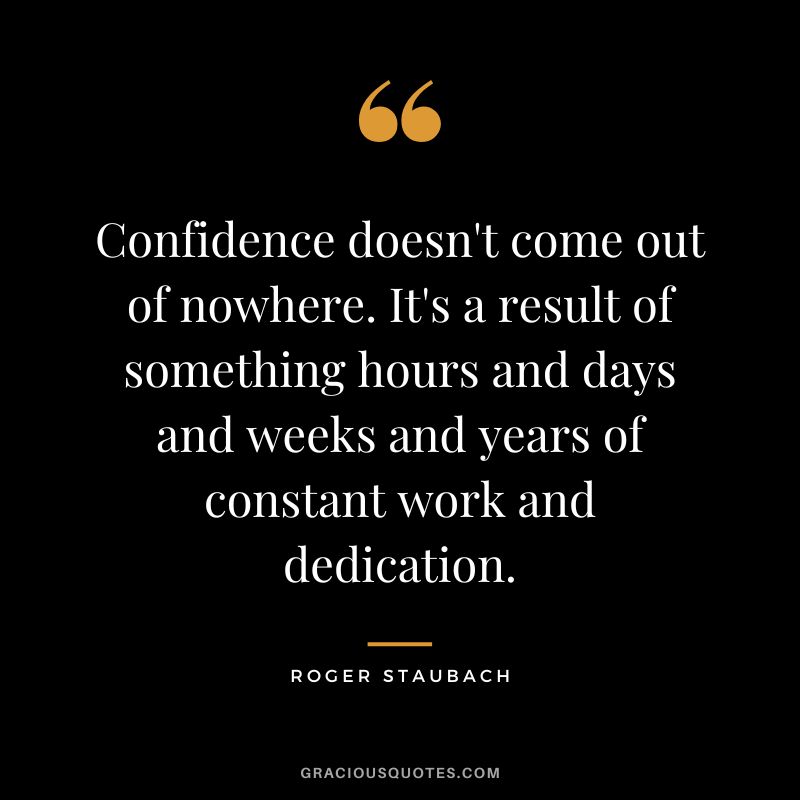 Confidence doesn't come out of nowhere. It's a result of something hours and days and weeks and years of constant work and dedication.