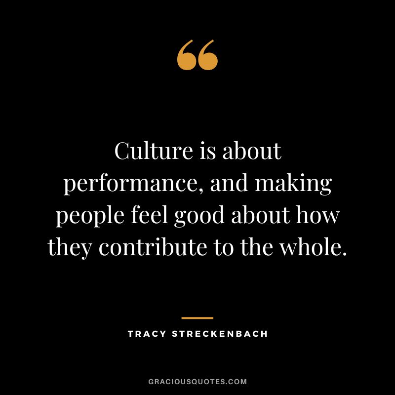 Culture is about performance, and making people feel good about how they contribute to the whole. - Tracy Streckenbach