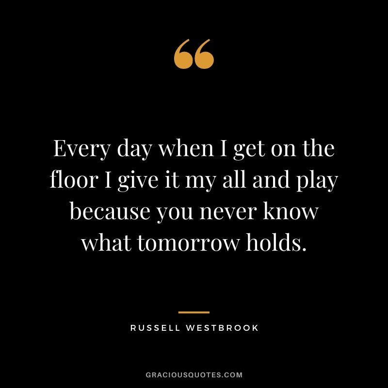Every day when I get on the floor I give it my all and play because you never know what tomorrow holds.
