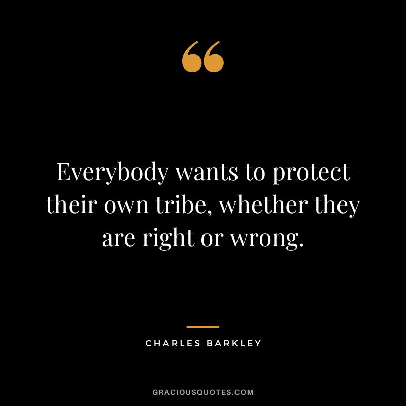 Everybody wants to protect their own tribe, whether they are right or wrong.