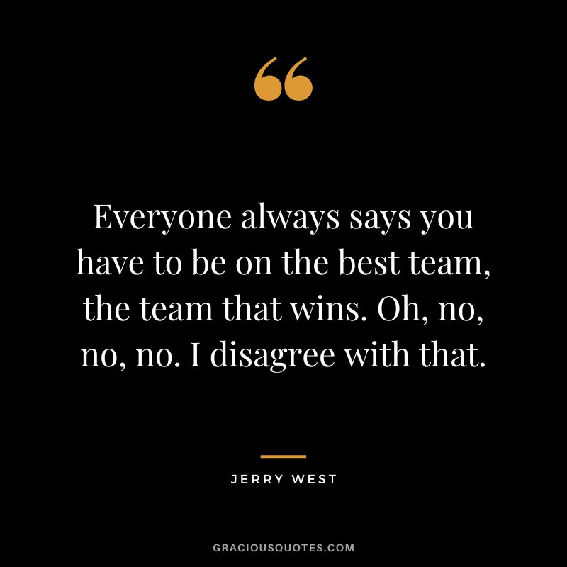 Everyone always says you have to be on the best team, the team that wins. Oh, no, no, no. I disagree with that.