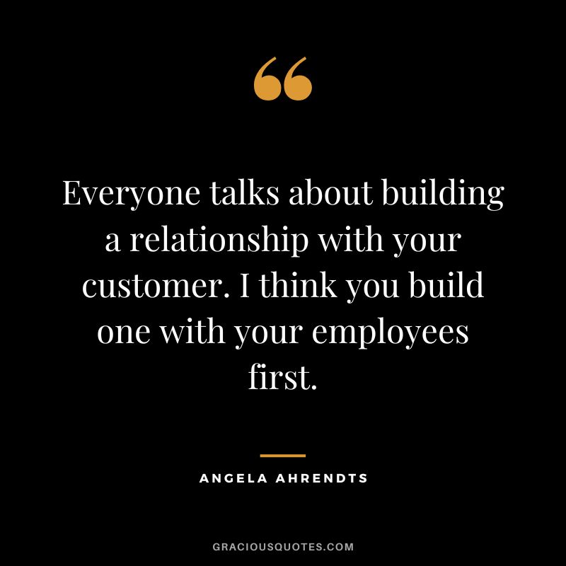 Everyone talks about building a relationship with your customer. I think you build one with your employees first. - Angela Ahrendts