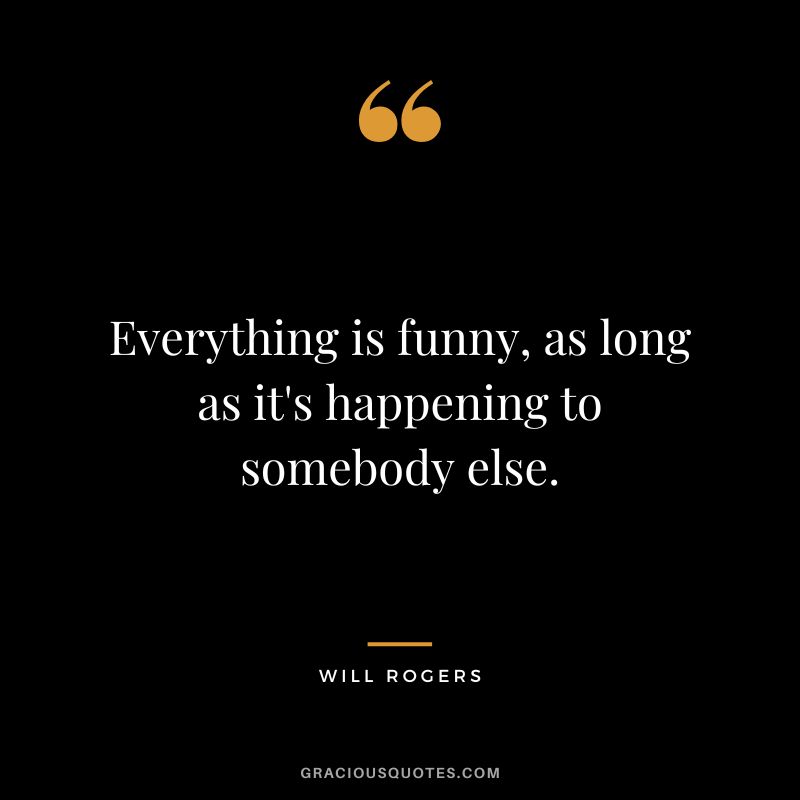 Everything is funny, as long as it's happening to somebody else. - Will Rogers