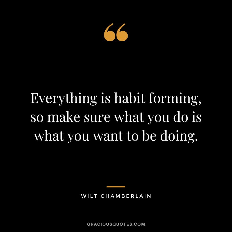 Everything is habit forming, so make sure what you do is what you want to be doing.