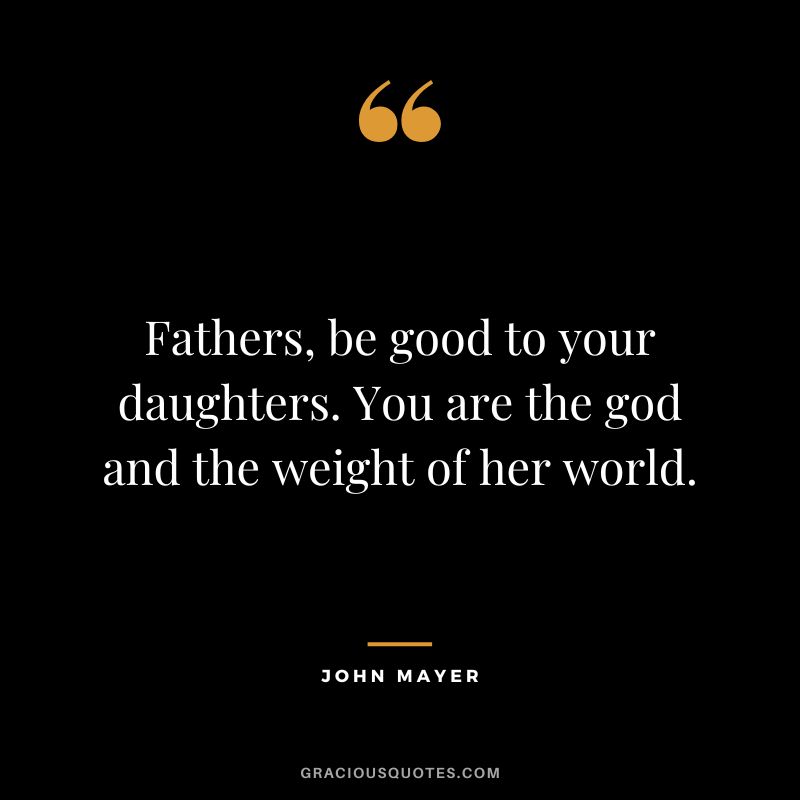 Fathers, be good to your daughters. You are the god and the weight of her world. - John Mayer