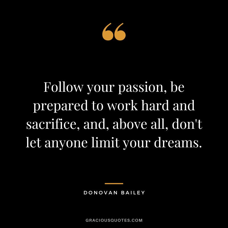 Follow your passion, be prepared to work hard and sacrifice, and, above all, don't let anyone limit your dreams. - Donovan Bailey