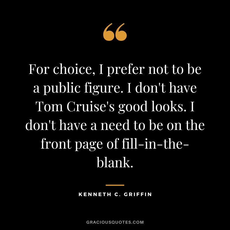 For choice, I prefer not to be a public figure. I don't have Tom Cruise's good looks. I don't have a need to be on the front page of fill-in-the-blank.
