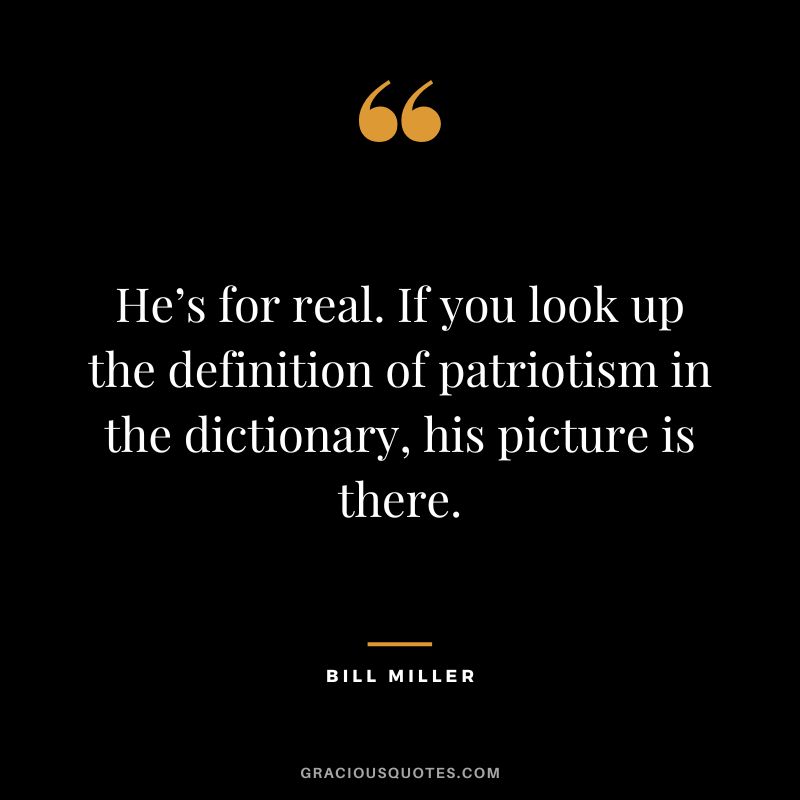 He’s for real. If you look up the definition of patriotism in the dictionary, his picture is there.