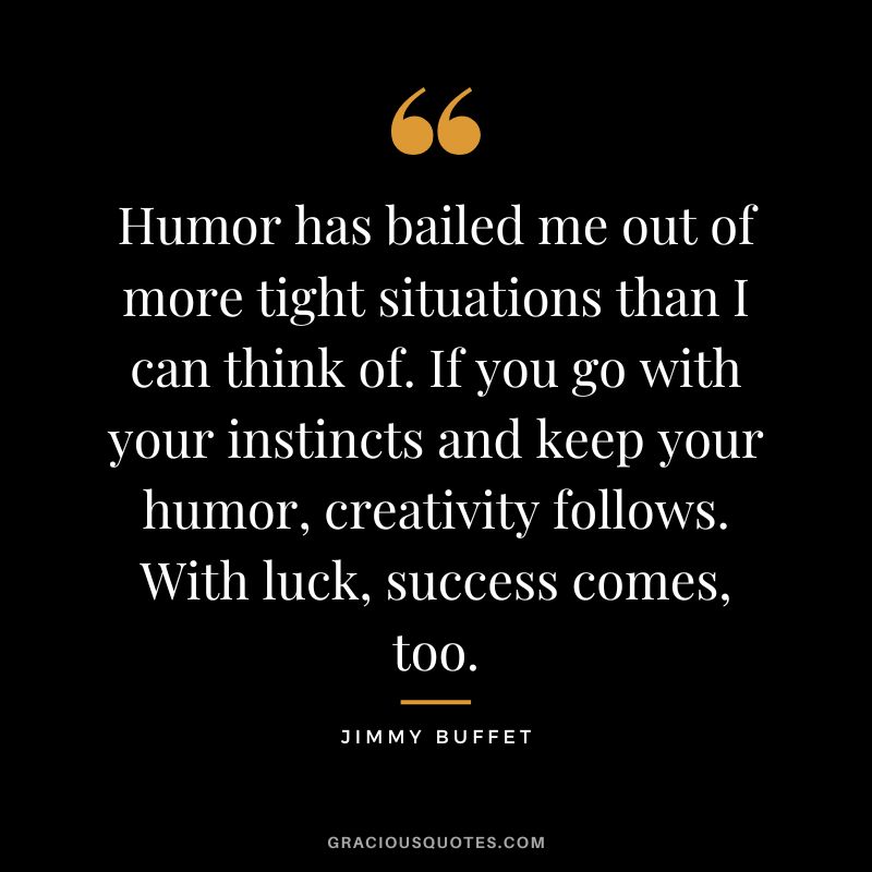 Humor has bailed me out of more tight situations than I can think of. If you go with your instincts and keep your humor, creativity follows. With luck, success comes, too. - Jimmy Buffet