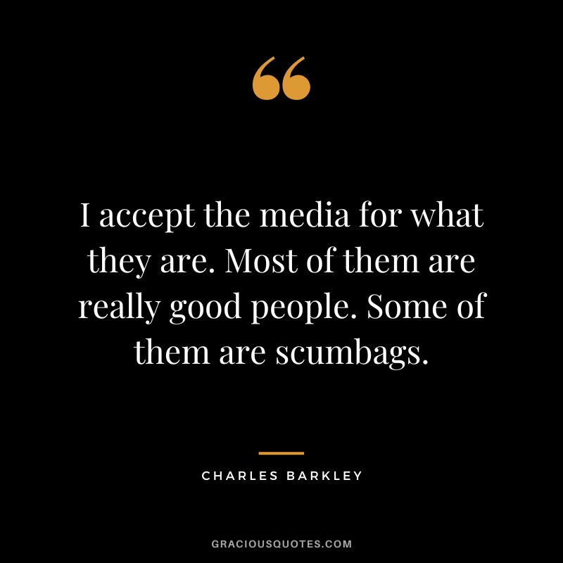 I accept the media for what they are. Most of them are really good people. Some of them are scumbags.