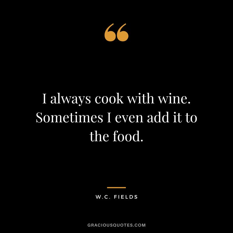 I always cook with wine. Sometimes I even add it to the food. - W.C. Fields