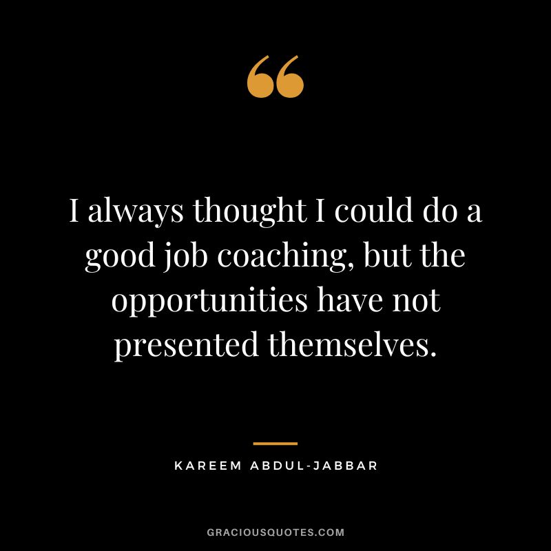 I always thought I could do a good job coaching, but the opportunities have not presented themselves.