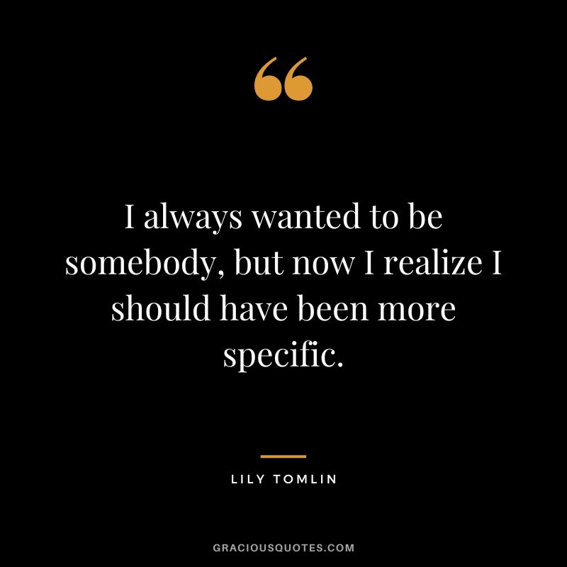 I always wanted to be somebody, but now I realize I should have been more specific. - Lily Tomlin