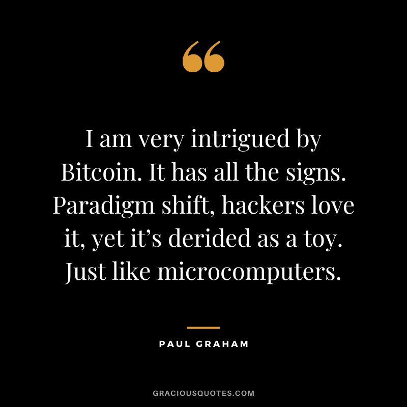 I am very intrigued by Bitcoin. It has all the signs. Paradigm shift, hackers love it, yet it’s derided as a toy. Just like microcomputers. — Paul Graham