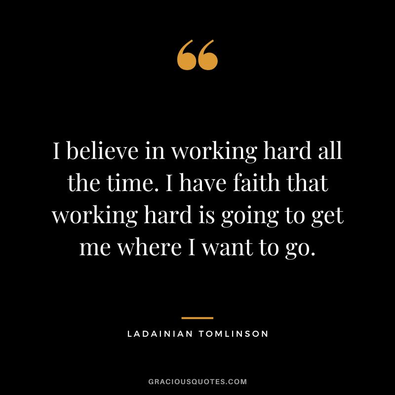 I believe in working hard all the time. I have faith that working hard is going to get me where I want to go.