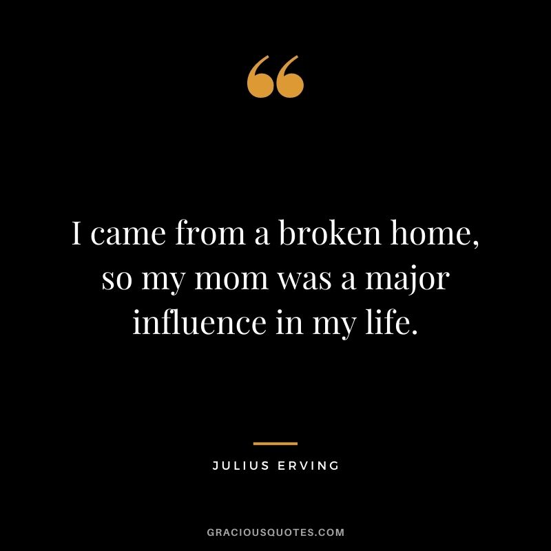 I came from a broken home, so my mom was a major influence in my life.