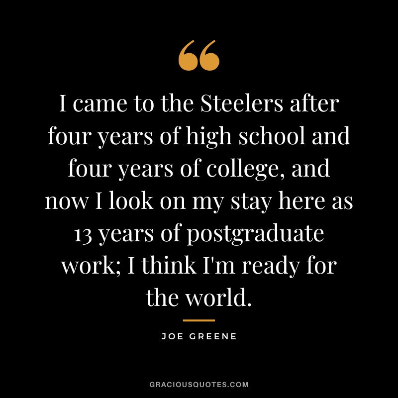 I came to the Steelers after four years of high school and four years of college, and now I look on my stay here as 13 years of postgraduate work; I think I'm ready for the world.
