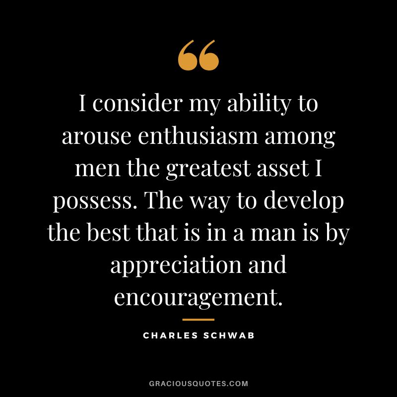 I consider my ability to arouse enthusiasm among men the greatest asset I possess. The way to develop the best that is in a man is by appreciation and encouragement. - Charles Schwab